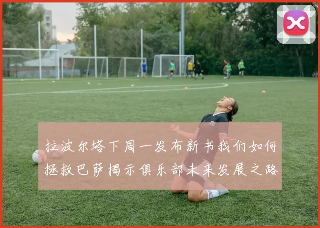 拉波尔塔下周一发布新书我们如何拯救巴萨揭示俱乐部未来发展之路